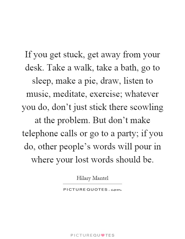 If you get stuck, get away from your desk. Take a walk, take a bath, go to sleep, make a pie, draw, listen to music, meditate, exercise; whatever you do, don't just stick there scowling at the problem. But don't make telephone calls or go to a party; if you do, other people's words will pour in where your lost words should be Picture Quote #1