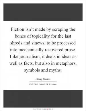 Fiction isn’t made by scraping the bones of topicality for the last shreds and sinews, to be processed into mechanically recovered prose. Like journalism, it deals in ideas as well as facts, but also in metaphors, symbols and myths Picture Quote #1