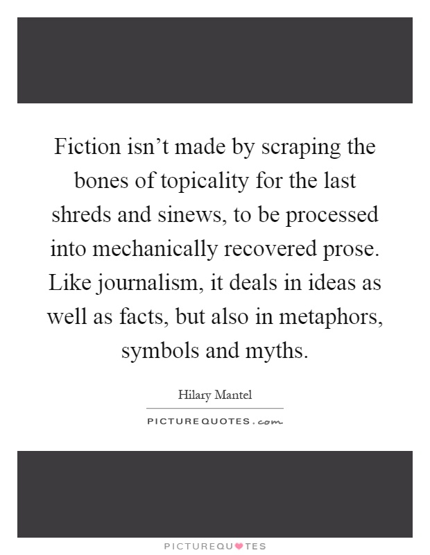 Fiction isn't made by scraping the bones of topicality for the last shreds and sinews, to be processed into mechanically recovered prose. Like journalism, it deals in ideas as well as facts, but also in metaphors, symbols and myths Picture Quote #1