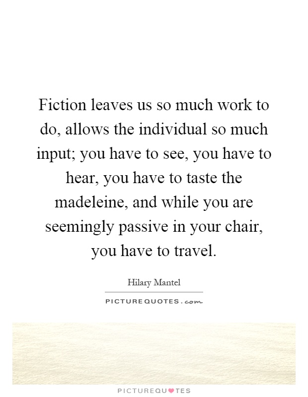 Fiction leaves us so much work to do, allows the individual so much input; you have to see, you have to hear, you have to taste the madeleine, and while you are seemingly passive in your chair, you have to travel Picture Quote #1
