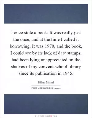 I once stole a book. It was really just the once, and at the time I called it borrowing. It was 1970, and the book, I could see by its lack of date stamps, had been lying unappreciated on the shelves of my convent school library since its publication in 1945 Picture Quote #1