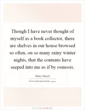 Though I have never thought of myself as a book collector, there are shelves in our house browsed so often, on so many rainy winter nights, that the contents have seeped into me as if by osmosis Picture Quote #1