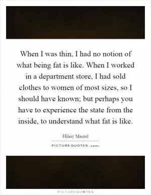 When I was thin, I had no notion of what being fat is like. When I worked in a department store, I had sold clothes to women of most sizes, so I should have known; but perhaps you have to experience the state from the inside, to understand what fat is like Picture Quote #1
