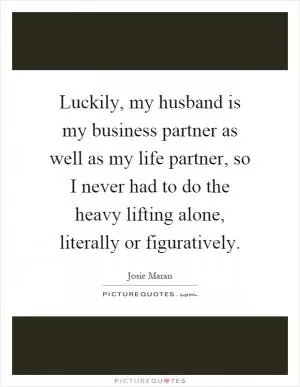 Luckily, my husband is my business partner as well as my life partner, so I never had to do the heavy lifting alone, literally or figuratively Picture Quote #1