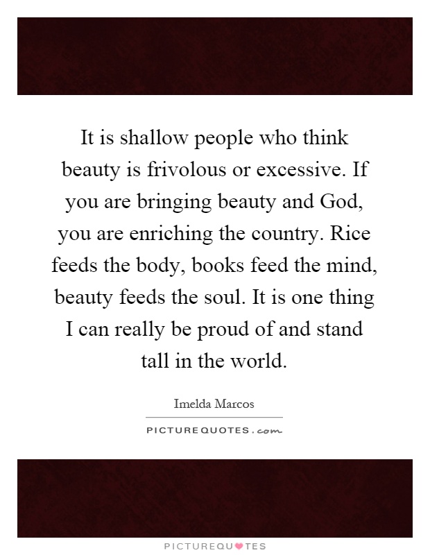 It is shallow people who think beauty is frivolous or excessive. If you are bringing beauty and God, you are enriching the country. Rice feeds the body, books feed the mind, beauty feeds the soul. It is one thing I can really be proud of and stand tall in the world Picture Quote #1