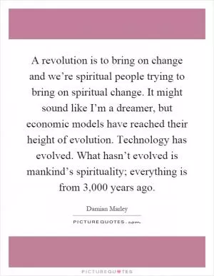 A revolution is to bring on change and we’re spiritual people trying to bring on spiritual change. It might sound like I’m a dreamer, but economic models have reached their height of evolution. Technology has evolved. What hasn’t evolved is mankind’s spirituality; everything is from 3,000 years ago Picture Quote #1