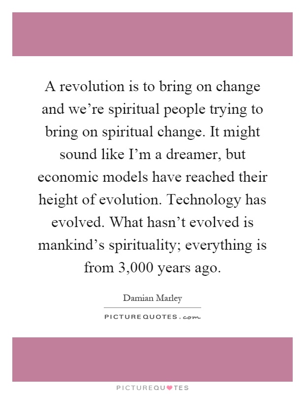 A revolution is to bring on change and we're spiritual people trying to bring on spiritual change. It might sound like I'm a dreamer, but economic models have reached their height of evolution. Technology has evolved. What hasn't evolved is mankind's spirituality; everything is from 3,000 years ago Picture Quote #1