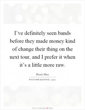 I’ve definitely seen bands before they made money kind of change their thing on the next tour, and I prefer it when it’s a little more raw Picture Quote #1