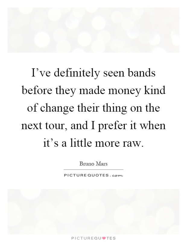 I've definitely seen bands before they made money kind of change their thing on the next tour, and I prefer it when it's a little more raw Picture Quote #1