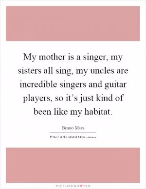 My mother is a singer, my sisters all sing, my uncles are incredible singers and guitar players, so it’s just kind of been like my habitat Picture Quote #1