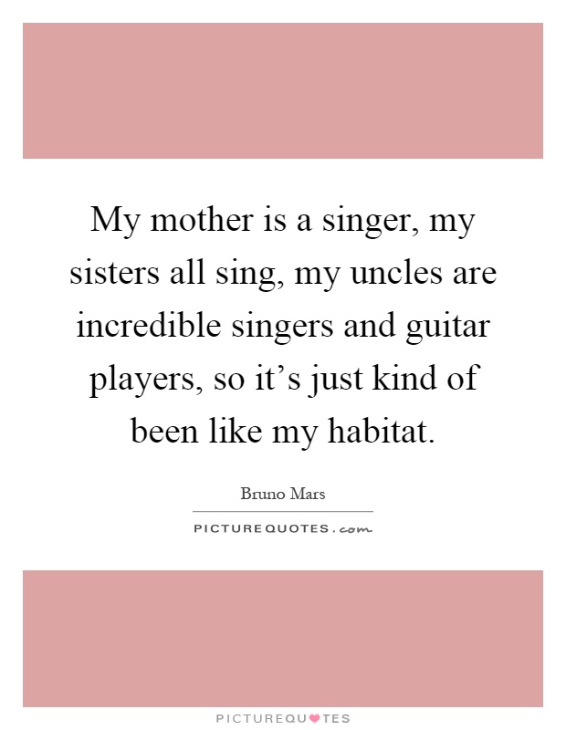 My mother is a singer, my sisters all sing, my uncles are incredible singers and guitar players, so it's just kind of been like my habitat Picture Quote #1