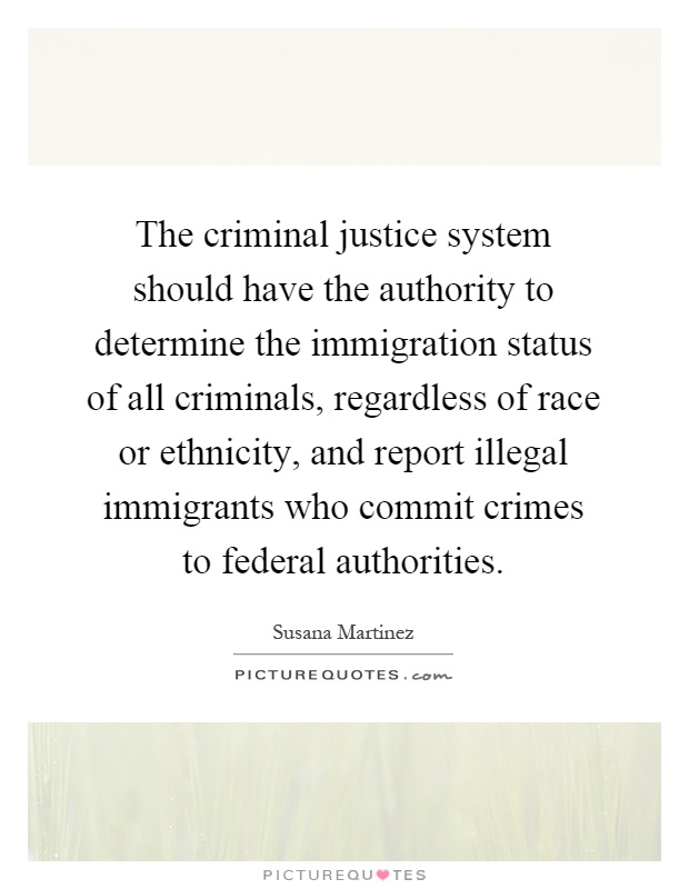 The criminal justice system should have the authority to determine the immigration status of all criminals, regardless of race or ethnicity, and report illegal immigrants who commit crimes to federal authorities Picture Quote #1