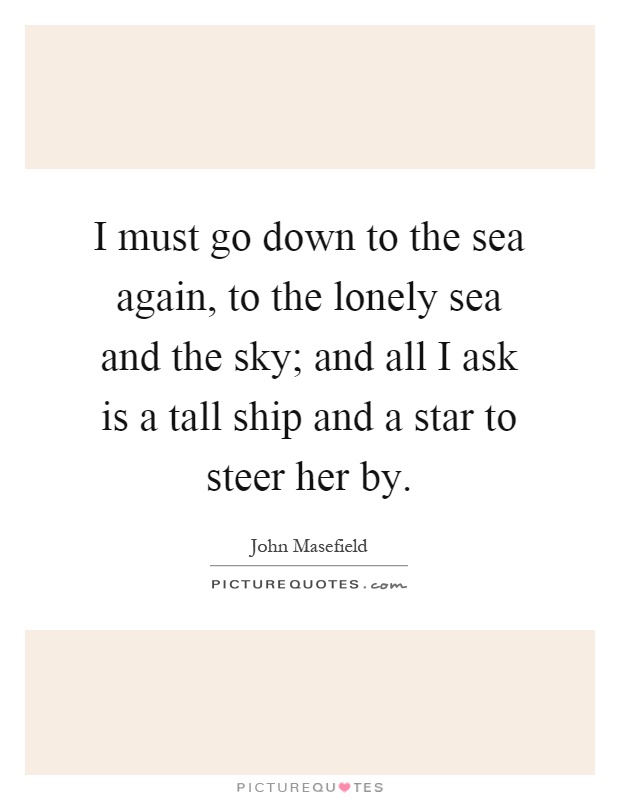 I must go down to the sea again, to the lonely sea and the sky; and all I ask is a tall ship and a star to steer her by Picture Quote #1
