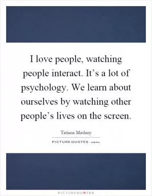 I love people, watching people interact. It’s a lot of psychology. We learn about ourselves by watching other people’s lives on the screen Picture Quote #1