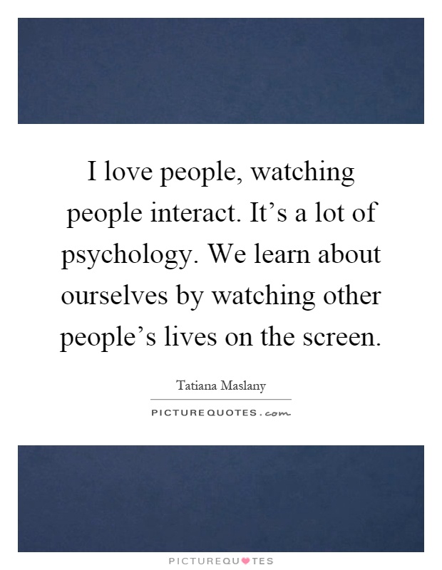 I love people, watching people interact. It's a lot of psychology. We learn about ourselves by watching other people's lives on the screen Picture Quote #1