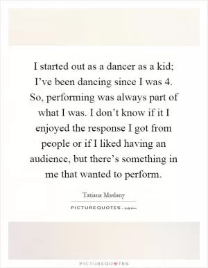 I started out as a dancer as a kid; I’ve been dancing since I was 4. So, performing was always part of what I was. I don’t know if it I enjoyed the response I got from people or if I liked having an audience, but there’s something in me that wanted to perform Picture Quote #1