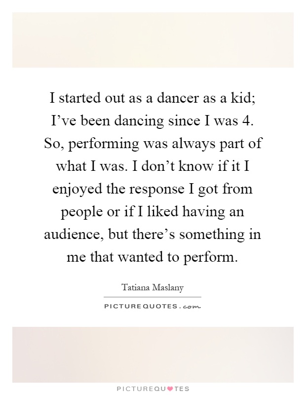 I started out as a dancer as a kid; I've been dancing since I was 4. So, performing was always part of what I was. I don't know if it I enjoyed the response I got from people or if I liked having an audience, but there's something in me that wanted to perform Picture Quote #1