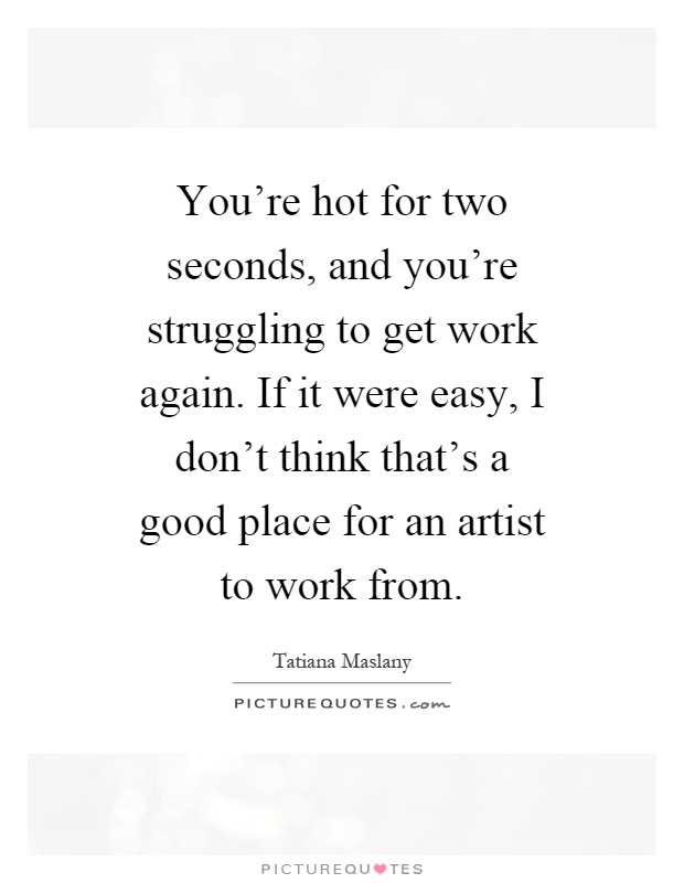 You're hot for two seconds, and you're struggling to get work again. If it were easy, I don't think that's a good place for an artist to work from Picture Quote #1