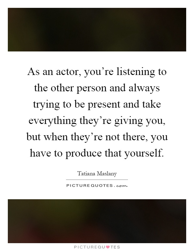 As an actor, you're listening to the other person and always trying to be present and take everything they're giving you, but when they're not there, you have to produce that yourself Picture Quote #1