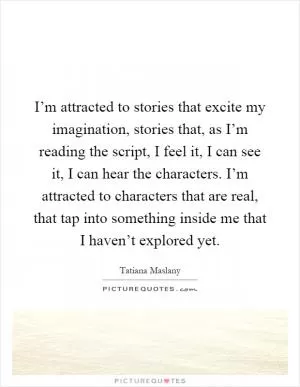 I’m attracted to stories that excite my imagination, stories that, as I’m reading the script, I feel it, I can see it, I can hear the characters. I’m attracted to characters that are real, that tap into something inside me that I haven’t explored yet Picture Quote #1