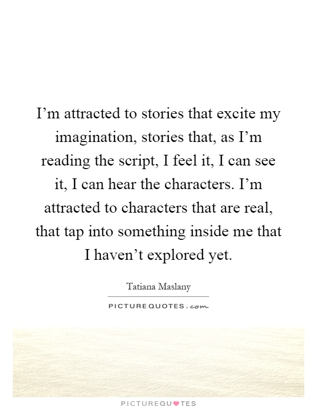 I'm attracted to stories that excite my imagination, stories that, as I'm reading the script, I feel it, I can see it, I can hear the characters. I'm attracted to characters that are real, that tap into something inside me that I haven't explored yet Picture Quote #1