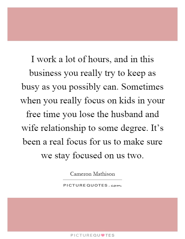 I work a lot of hours, and in this business you really try to keep as busy as you possibly can. Sometimes when you really focus on kids in your free time you lose the husband and wife relationship to some degree. It's been a real focus for us to make sure we stay focused on us two Picture Quote #1