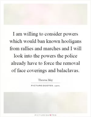 I am willing to consider powers which would ban known hooligans from rallies and marches and I will look into the powers the police already have to force the removal of face coverings and balaclavas Picture Quote #1