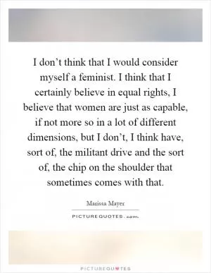 I don’t think that I would consider myself a feminist. I think that I certainly believe in equal rights, I believe that women are just as capable, if not more so in a lot of different dimensions, but I don’t, I think have, sort of, the militant drive and the sort of, the chip on the shoulder that sometimes comes with that Picture Quote #1