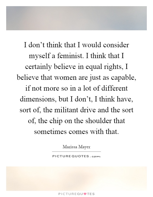 I don't think that I would consider myself a feminist. I think that I certainly believe in equal rights, I believe that women are just as capable, if not more so in a lot of different dimensions, but I don't, I think have, sort of, the militant drive and the sort of, the chip on the shoulder that sometimes comes with that Picture Quote #1