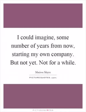 I could imagine, some number of years from now, starting my own company. But not yet. Not for a while Picture Quote #1