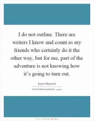 I do not outline. There are writers I know and count as my friends who certainly do it the other way, but for me, part of the adventure is not knowing how it’s going to turn out Picture Quote #1