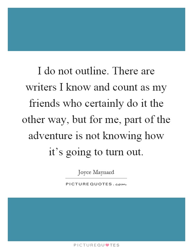 I do not outline. There are writers I know and count as my friends who certainly do it the other way, but for me, part of the adventure is not knowing how it's going to turn out Picture Quote #1