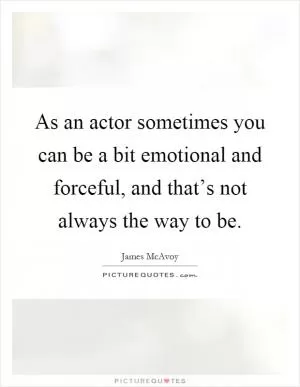 As an actor sometimes you can be a bit emotional and forceful, and that’s not always the way to be Picture Quote #1