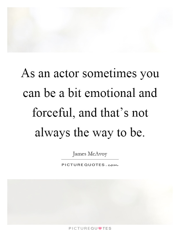As an actor sometimes you can be a bit emotional and forceful, and that's not always the way to be Picture Quote #1