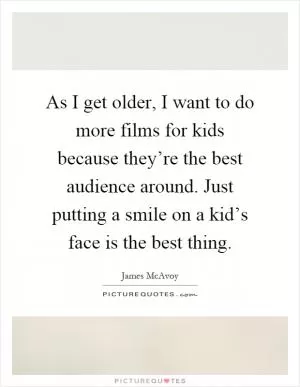 As I get older, I want to do more films for kids because they’re the best audience around. Just putting a smile on a kid’s face is the best thing Picture Quote #1