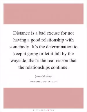 Distance is a bad excuse for not having a good relationship with somebody. It’s the determination to keep it going or let it fall by the wayside; that’s the real reason that the relationships continue Picture Quote #1