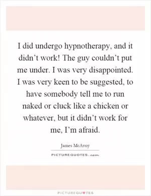 I did undergo hypnotherapy, and it didn’t work! The guy couldn’t put me under. I was very disappointed. I was very keen to be suggested, to have somebody tell me to run naked or cluck like a chicken or whatever, but it didn’t work for me, I’m afraid Picture Quote #1