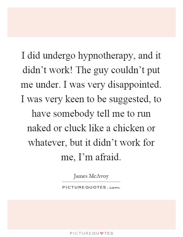 I did undergo hypnotherapy, and it didn't work! The guy couldn't put me under. I was very disappointed. I was very keen to be suggested, to have somebody tell me to run naked or cluck like a chicken or whatever, but it didn't work for me, I'm afraid Picture Quote #1