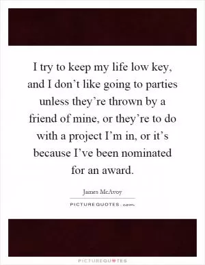 I try to keep my life low key, and I don’t like going to parties unless they’re thrown by a friend of mine, or they’re to do with a project I’m in, or it’s because I’ve been nominated for an award Picture Quote #1