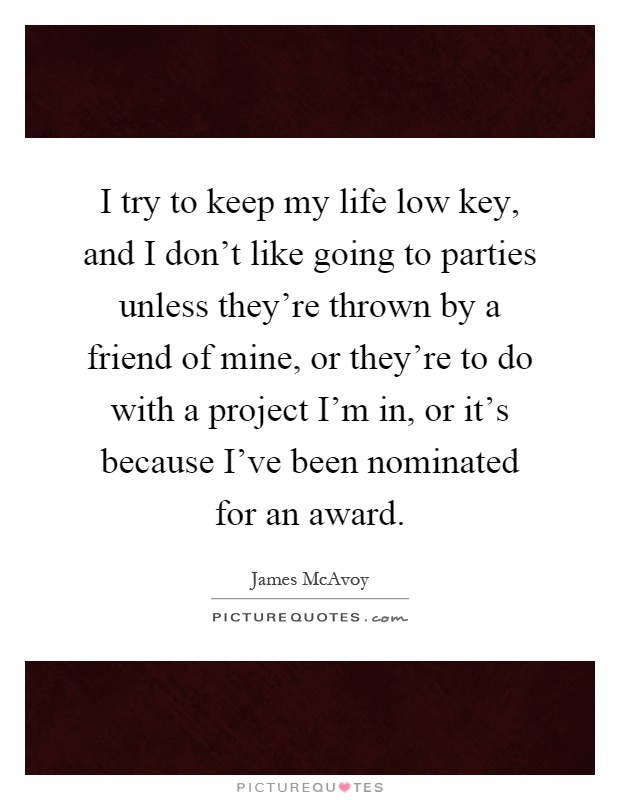 I try to keep my life low key, and I don't like going to parties unless they're thrown by a friend of mine, or they're to do with a project I'm in, or it's because I've been nominated for an award Picture Quote #1