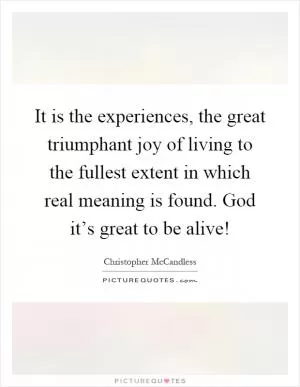 It is the experiences, the great triumphant joy of living to the fullest extent in which real meaning is found. God it’s great to be alive! Picture Quote #1