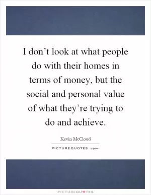 I don’t look at what people do with their homes in terms of money, but the social and personal value of what they’re trying to do and achieve Picture Quote #1