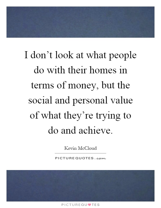 I don't look at what people do with their homes in terms of money, but the social and personal value of what they're trying to do and achieve Picture Quote #1