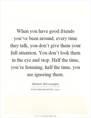 When you have good friends you’ve been around, every time they talk, you don’t give them your full attention. You don’t look them in the eye and stop. Half the time, you’re listening, half the time, you are ignoring them Picture Quote #1