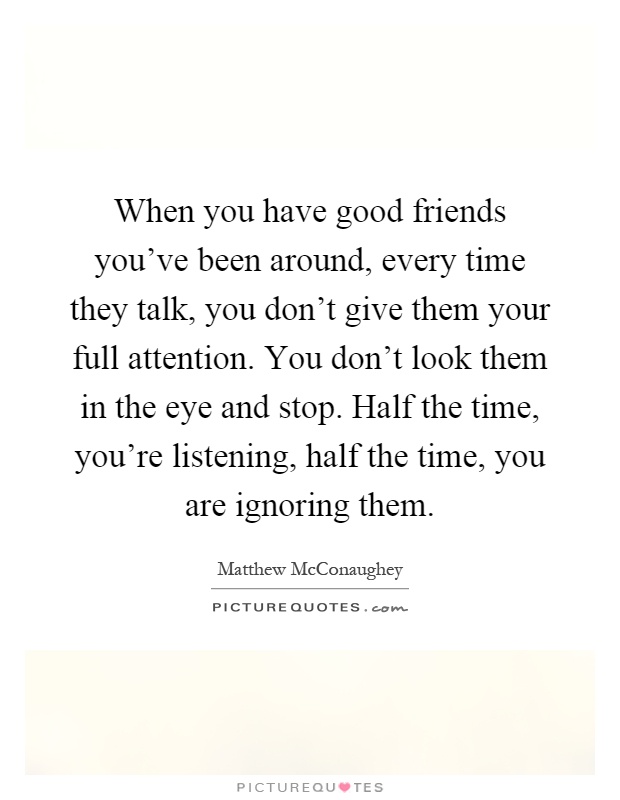 When you have good friends you've been around, every time they talk, you don't give them your full attention. You don't look them in the eye and stop. Half the time, you're listening, half the time, you are ignoring them Picture Quote #1