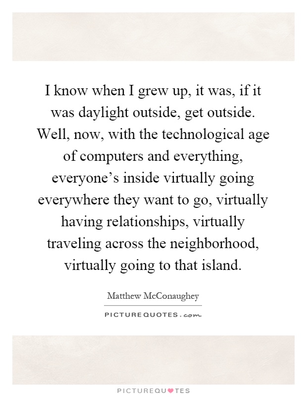 I know when I grew up, it was, if it was daylight outside, get outside. Well, now, with the technological age of computers and everything, everyone's inside virtually going everywhere they want to go, virtually having relationships, virtually traveling across the neighborhood, virtually going to that island Picture Quote #1