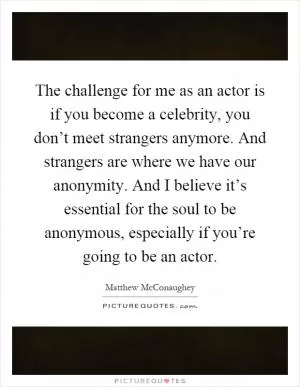 The challenge for me as an actor is if you become a celebrity, you don’t meet strangers anymore. And strangers are where we have our anonymity. And I believe it’s essential for the soul to be anonymous, especially if you’re going to be an actor Picture Quote #1