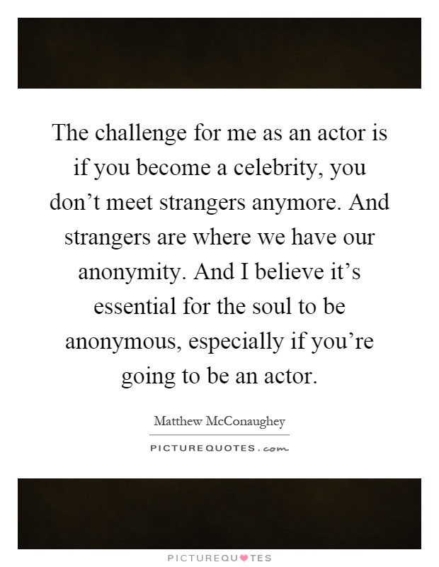 The challenge for me as an actor is if you become a celebrity, you don't meet strangers anymore. And strangers are where we have our anonymity. And I believe it's essential for the soul to be anonymous, especially if you're going to be an actor Picture Quote #1