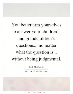 You better arm yourselves to answer your children’s and grandchildren’s questions... no matter what the question is... without being judgmental Picture Quote #1