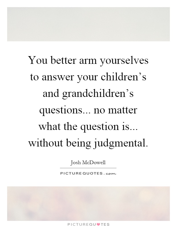 You better arm yourselves to answer your children's and grandchildren's questions... no matter what the question is... without being judgmental Picture Quote #1